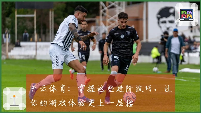 开云体育：掌握这些进阶技巧，让你的游戏体验更上一层楼