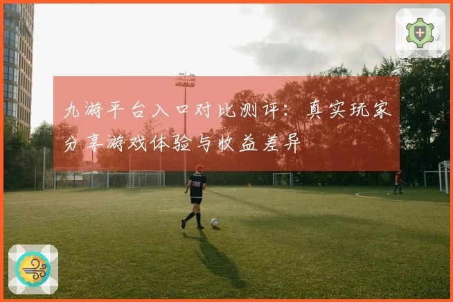 九游平台入口对比测评：真实玩家分享游戏体验与收益差异