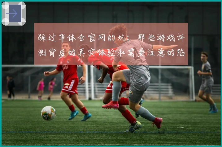 踩过华体会官网的坑：那些游戏评测背后的真实体验和需要注意的陷阱