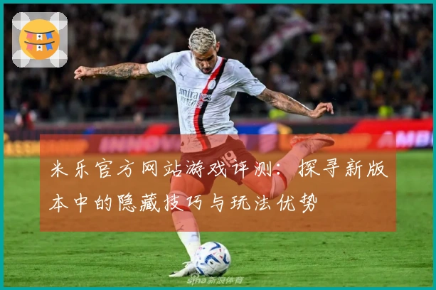 米乐官方网站游戏评测：探寻新版本中的隐藏技巧与玩法优势