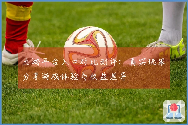 九游平台入口对比测评：真实玩家分享游戏体验与收益差异