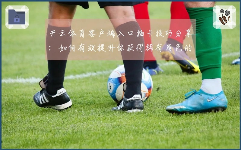 开云体育客户端入口抽卡技巧分享：如何有效提升你获得稀有角色的机会