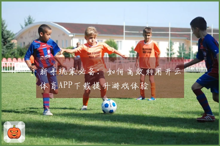 新手玩家必备：如何高效利用开云体育APP下载提升游戏体验