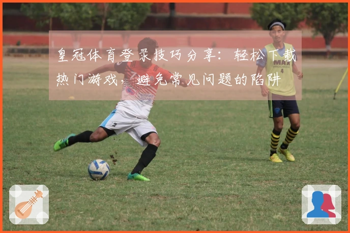 皇冠体育登录技巧分享：轻松下载热门游戏，避免常见问题的陷阱