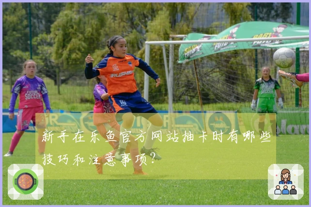 新手在乐鱼官方网站抽卡时有哪些技巧和注意事项？