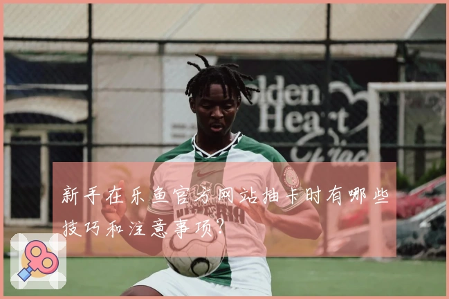 新手在乐鱼官方网站抽卡时有哪些技巧和注意事项？