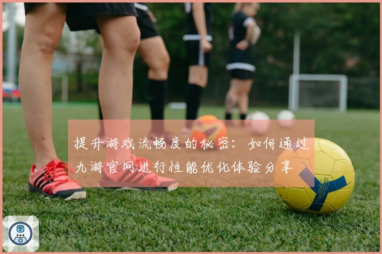 提升游戏流畅度的秘密：如何通过九游官网进行性能优化体验分享