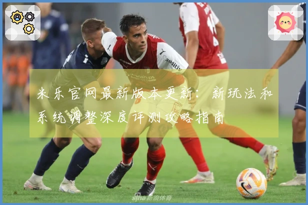 米乐官网最新版本更新：新玩法和系统调整深度评测攻略指南