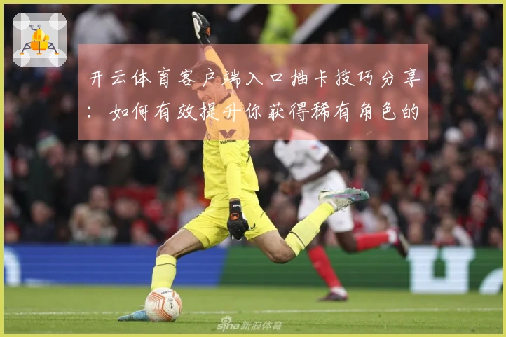 开云体育客户端入口抽卡技巧分享：如何有效提升你获得稀有角色的机会