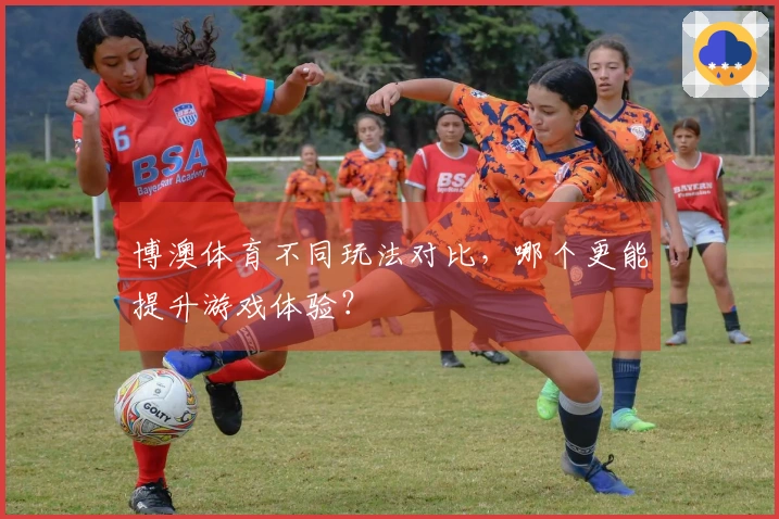 博澳体育不同玩法对比，哪个更能提升游戏体验？